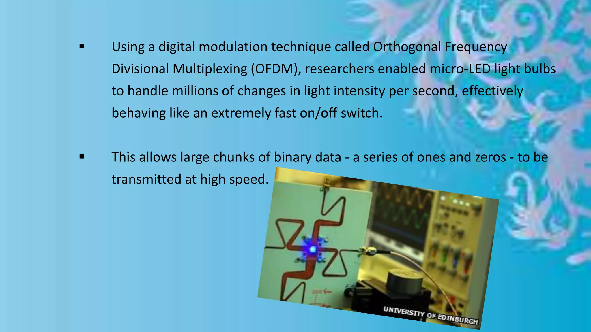  Using a digital modulation technique called Orthogonal Frequency
Divisional Multiplexing (OFDM), researchers enabled micro-LED light bulbs
to handle millions of changes in light intensity per second, effectively
behaving like an extremely fast on/off switch.
 This allows large chunks of binary data - a series of ones and zeros - to be
transmitted at high speed.
 