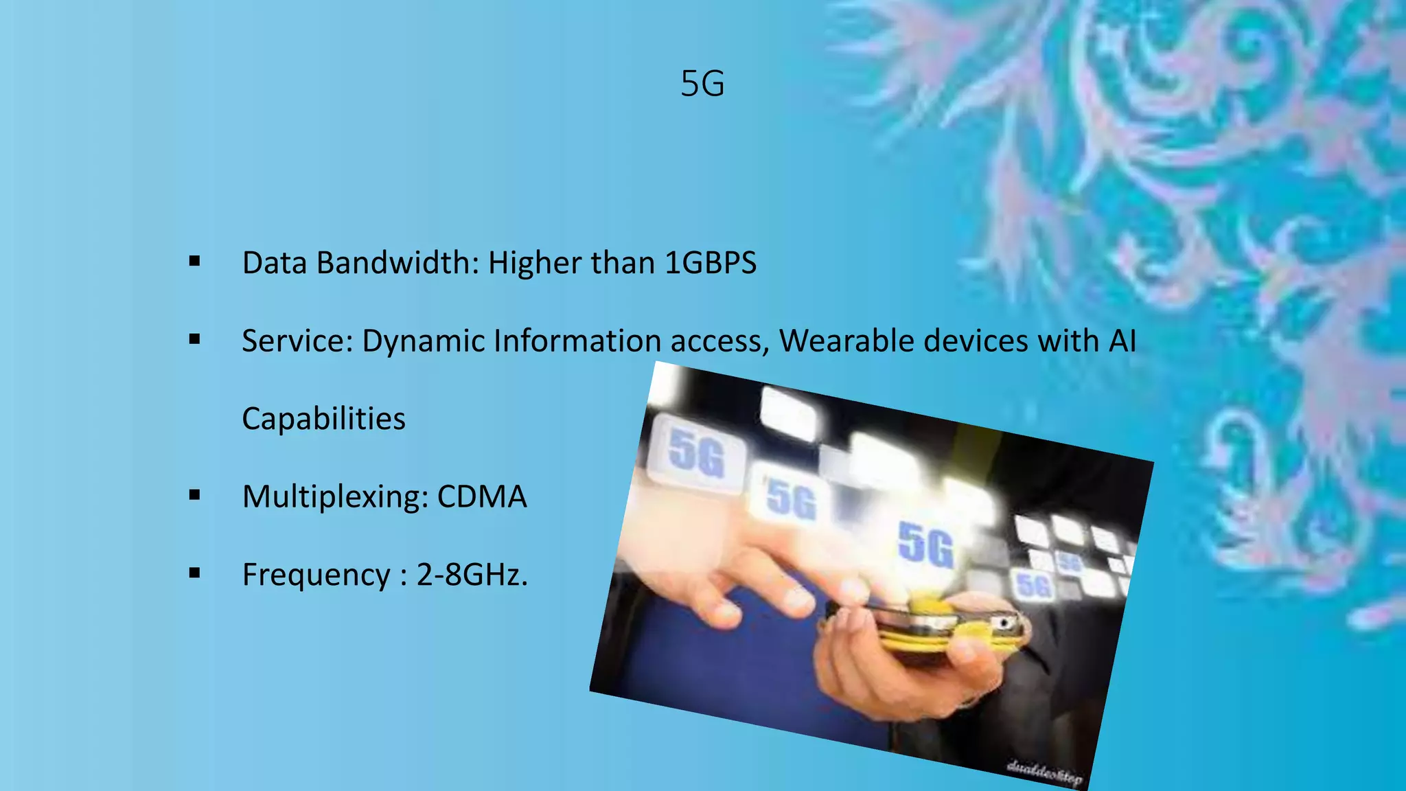 5G
 Data Bandwidth: Higher than 1GBPS
 Service: Dynamic Information access, Wearable devices with AI
Capabilities
 Multiplexing: CDMA
 Frequency : 2-8GHz.
 
