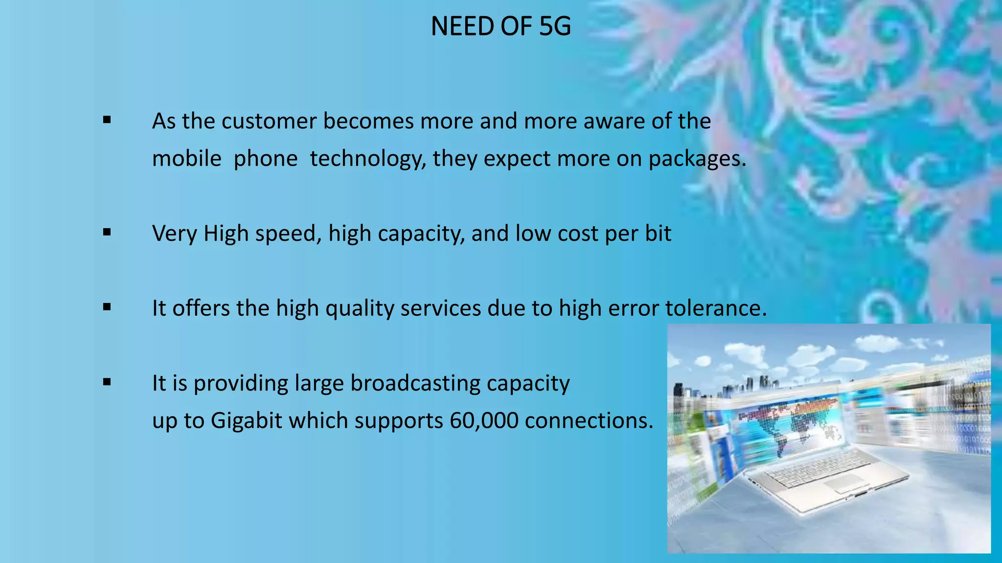 NEED OF 5G
 As the customer becomes more and more aware of the
mobile phone technology, they expect more on packages.
 Very High speed, high capacity, and low cost per bit
 It offers the high quality services due to high error tolerance.
 It is providing large broadcasting capacity
up to Gigabit which supports 60,000 connections.
 