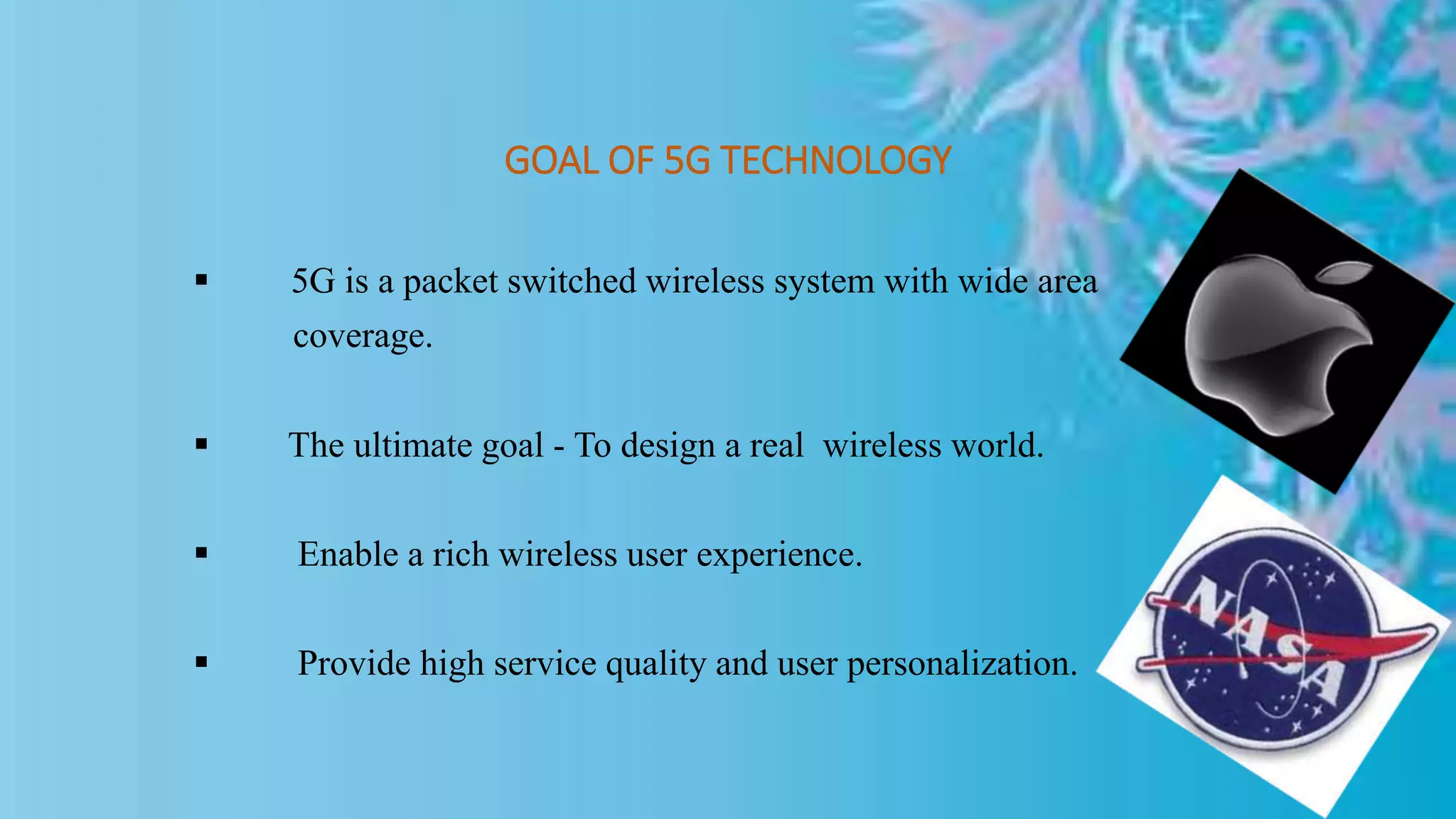 GOAL OF 5G TECHNOLOGY
 5G is a packet switched wireless system with wide area
coverage.
 The ultimate goal - To design a real wireless world.
 Enable a rich wireless user experience.
 Provide high service quality and user personalization.
 