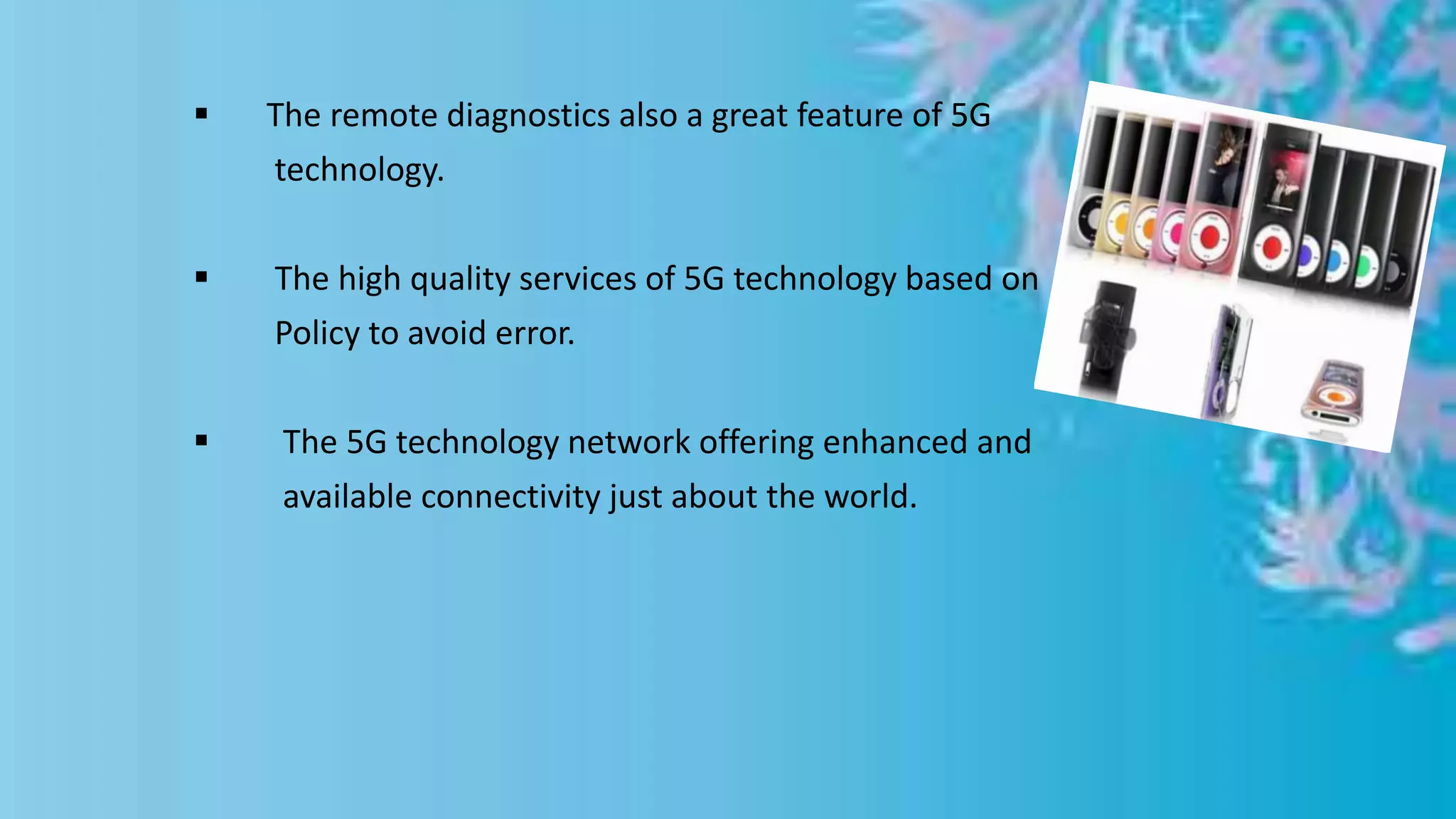  The remote diagnostics also a great feature of 5G
technology.
 The high quality services of 5G technology based on
Policy to avoid error.
 The 5G technology network offering enhanced and
available connectivity just about the world.
 