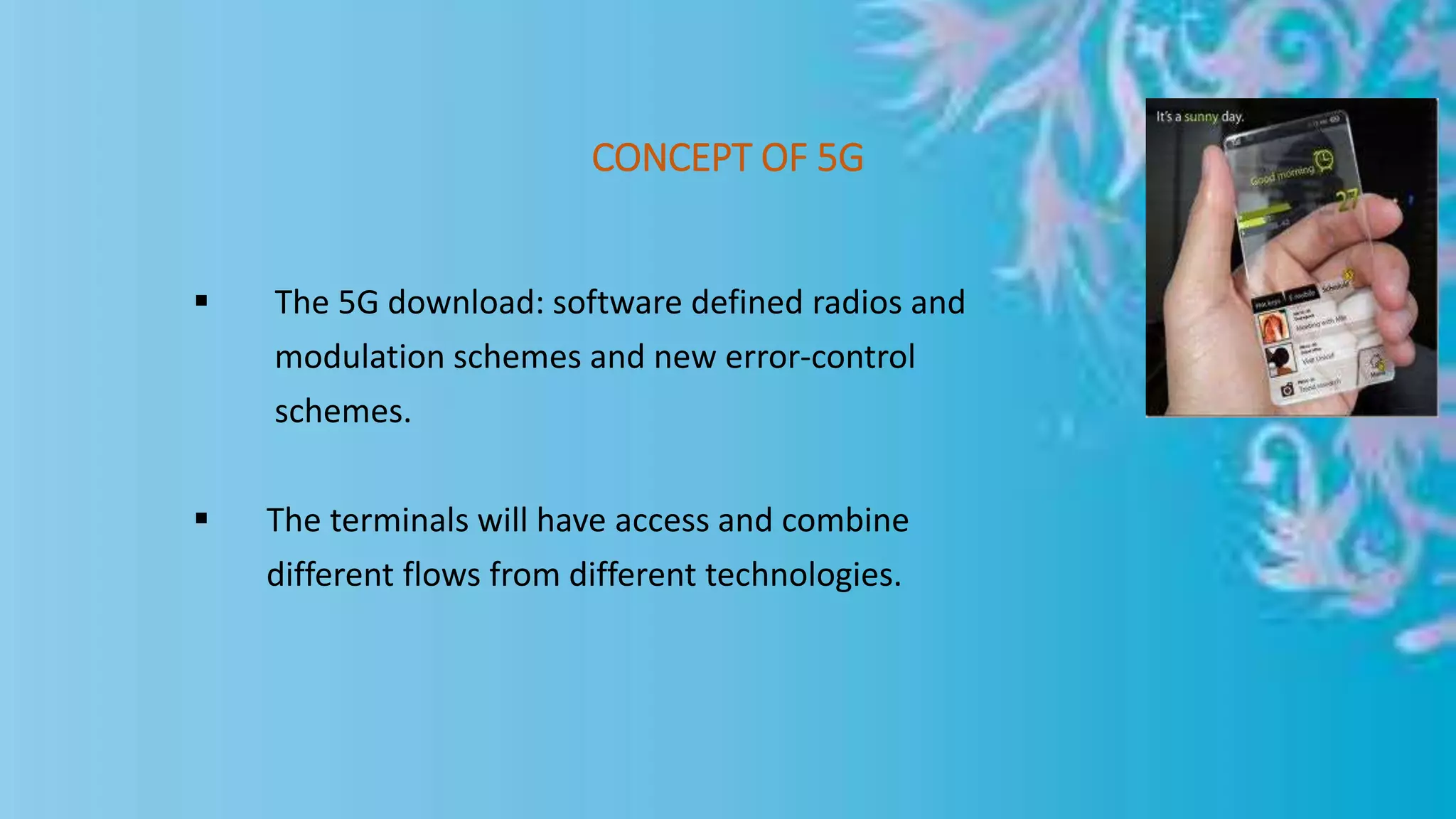 CONCEPT OF 5G
 The 5G download: software defined radios and
modulation schemes and new error-control
schemes.
 The terminals will have access and combine
different flows from different technologies.
 