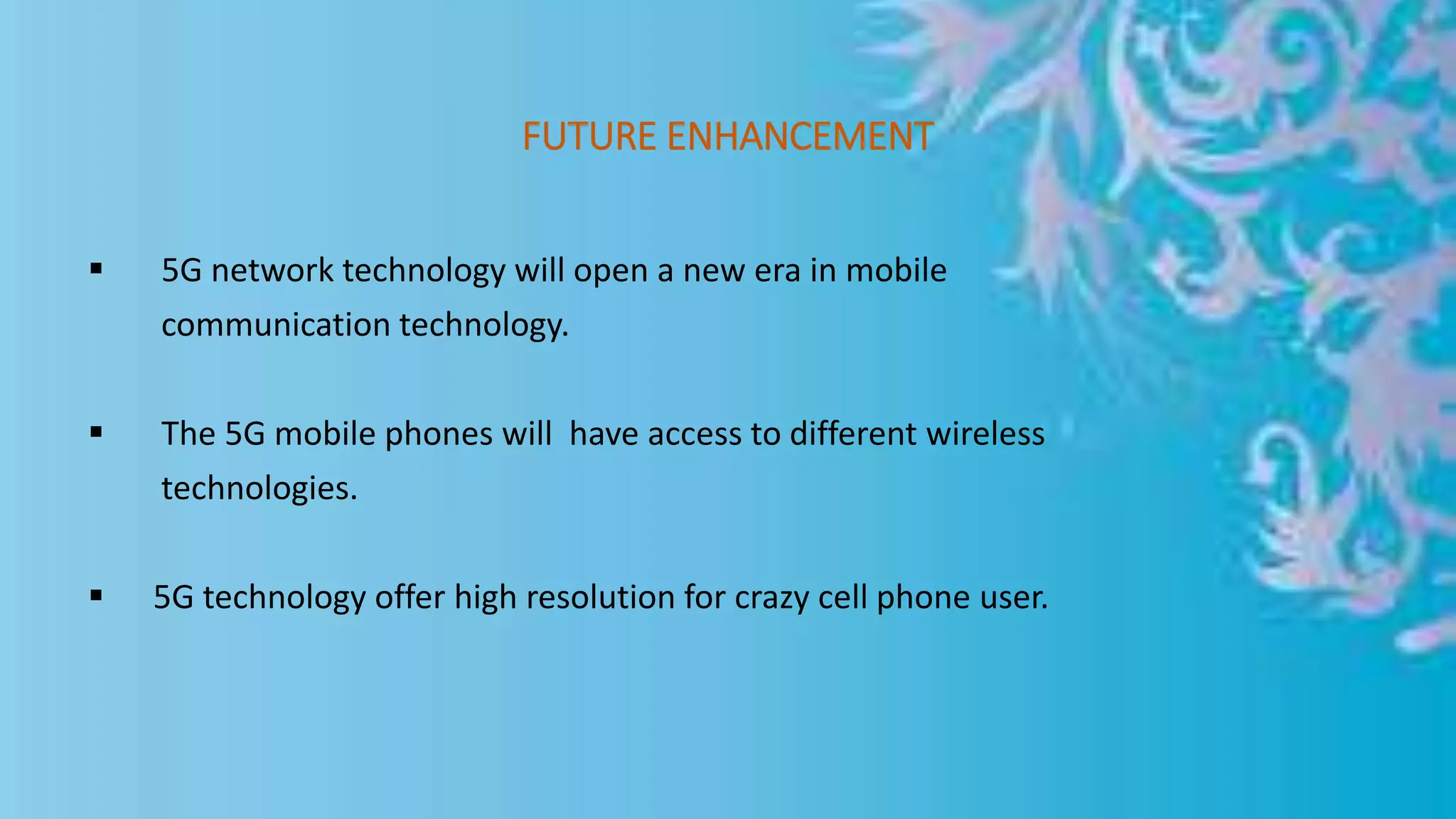 FUTURE ENHANCEMENT
 5G network technology will open a new era in mobile
communication technology.
 The 5G mobile phones will have access to different wireless
technologies.
 5G technology offer high resolution for crazy cell phone user.
 