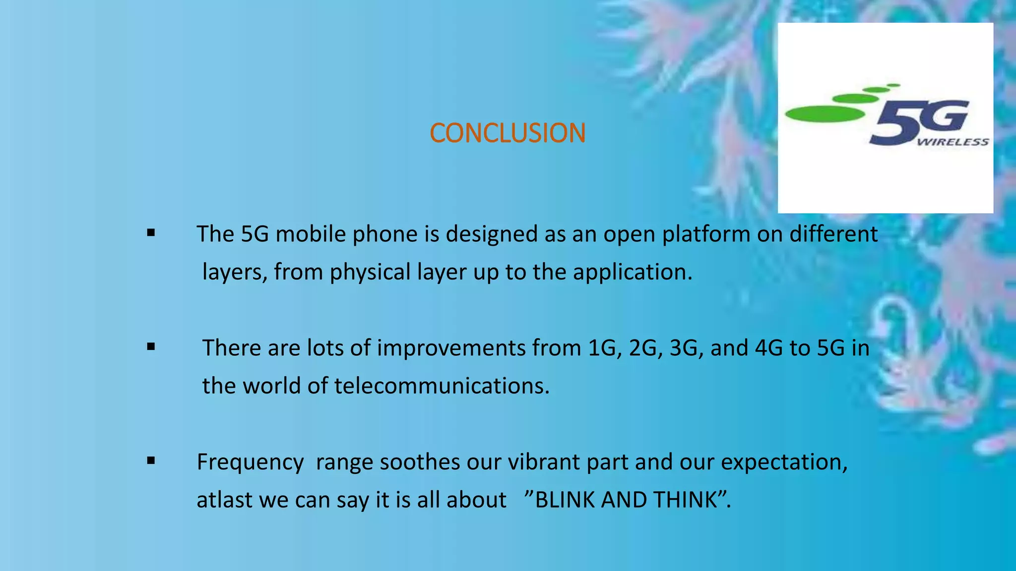 CONCLUSION
 The 5G mobile phone is designed as an open platform on different
layers, from physical layer up to the application.
 There are lots of improvements from 1G, 2G, 3G, and 4G to 5G in
the world of telecommunications.
 Frequency range soothes our vibrant part and our expectation,
atlast we can say it is all about ”BLINK AND THINK”.
 
