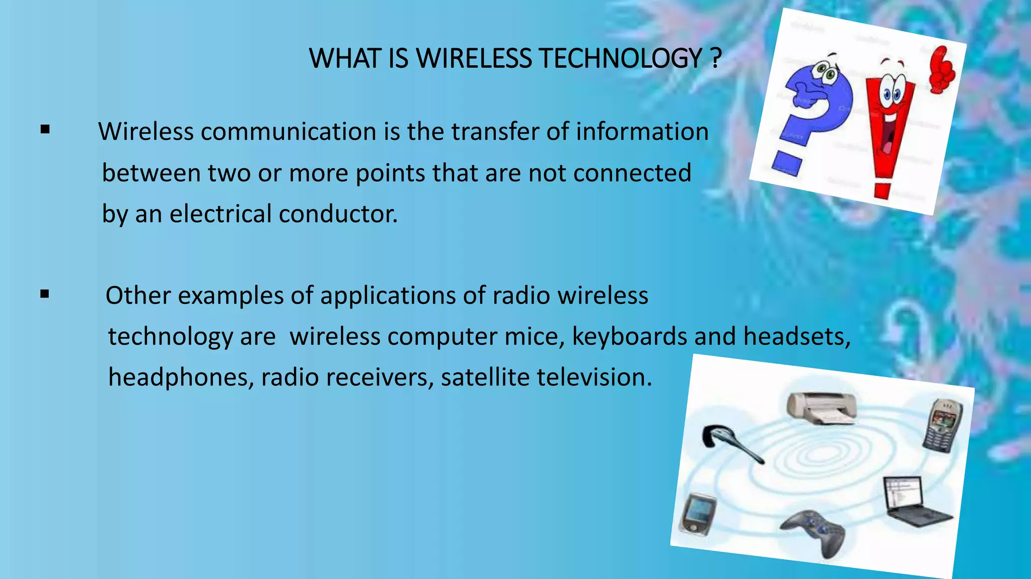 WHAT IS WIRELESS TECHNOLOGY ?
 Wireless communication is the transfer of information
between two or more points that are not connected
by an electrical conductor.
 Other examples of applications of radio wireless
technology are wireless computer mice, keyboards and headsets,
headphones, radio receivers, satellite television.
 