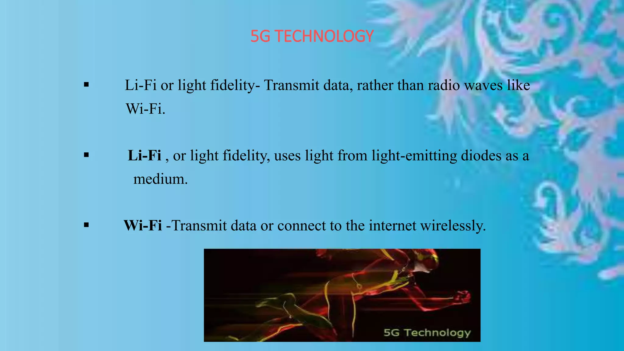 5G TECHNOLOGY
 Li-Fi or light fidelity- Transmit data, rather than radio waves like
Wi-Fi.
 Li-Fi , or light fidelity, uses light from light-emitting diodes as a
medium.
 Wi-Fi -Transmit data or connect to the internet wirelessly.
 