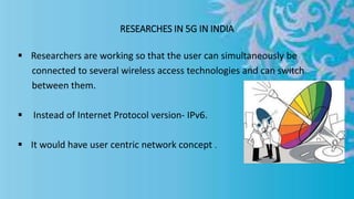 RESEARCHES IN 5G IN INDIA
 Researchers are working so that the user can simultaneously be
connected to several wireless access technologies and can switch
between them.
 Instead of Internet Protocol version- IPv6.
 It would have user centric network concept .
 