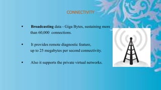 CONNECTIVITY
 Broadcasting data - Giga Bytes, sustaining more
than 60,000 connections.
 It provides remote diagnostic feature,
up to 25 megabytes per second connectivity.
 Also it supports the private virtual networks.
 