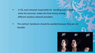  In 5G, each network responsible for handling user-mobility,
while the terminal makes the final choice among
different wireless network providers.
 The vertical handovers should be avoided because they are not
feasible.
 