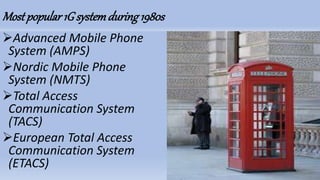 Mostpopular 1G systemduring 1980s
Advanced Mobile Phone
System (AMPS)
Nordic Mobile Phone
System (NMTS)
Total Access
Communication System
(TACS)
European Total Access
Communication System
(ETACS)
 