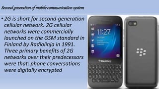 Secondgenerationof mobilecommunicationsystem
•2G is short for second-generation
cellular network. 2G cellular
networks were commercially
launched on the GSM standard in
Finland by Radiolinja in 1991.
Three primary benefits of 2G
networks over their predecessors
were that: phone conversations
were digitally encrypted
 