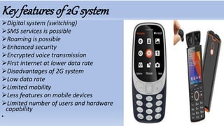 Key featuresof 2G system
Digital system (switching)
SMS services is possible
Roaming is possible
Enhanced security
Encrypted voice transmission
First internet at lower data rate
Disadvantages of 2G system
Low data rate
Limited mobility
Less features on mobile devices
Limited number of users and hardware
capability
•
 