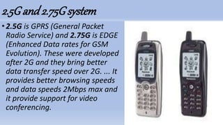 2.5Gand2.75Gsystem
•2.5G is GPRS (General Packet
Radio Service) and 2.75G is EDGE
(Enhanced Data rates for GSM
Evolution). These were developed
after 2G and they bring better
data transfer speed over 2G. ... It
provides better browsing speeds
and data speeds 2Mbps max and
it provide support for video
conferencing.
 