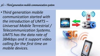 3G– Thirdgenerationmobilecommunicationsystem
•Third generation mobile
communication started with
the introduction of UMTS –
Universal Mobile Terrestrial /
Telecommunication Systems.
UMTS has the data rate of
384kbps and it support video
calling for the first time on
mobile devices.
 