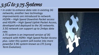3.5Gto 3.75 Systems
• In order to enhance data rate in existing 3G
networks, another two technology
improvements are introduced to network.
HSDPA – High Speed Downlink Packet access
and HSUPA – High Speed Uplink Packet Access,
developed and deployed to the 3G networks.
3.5G network can support up to 2mbps data
rate.
3.75 system is an improved version of 3G
network with HSPA+ High Speed Packet Access
plus. Later this system will evolve into more
powerful 3.9G system known as LTE (Long
Term Evolution).
 