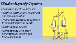 Disadvantagesof 3G systems
Expensive spectrum licenses
Costly infrastructure, equipment
and implementation
Higher bandwidth requirements
to support higher data rate
Costly mobile devices
Compatibility with older
generation 2G system and
frequency bands
 