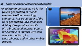 4G– Fourthgenerationmobilecommunicationsystem
•In telecommunications, 4G is the
fourth generation of mobile
communication technology
standards. It is a successor of the
third generation (3G) standards.
A 4G system provides mobile
ultra-broadband Internet access,
for example to laptops with USB
wireless modems, to
smartphones, and to other mobile
devices.
 
