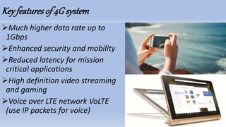 Key featuresof 4G system
Much higher data rate up to
1Gbps
Enhanced security and mobility
Reduced latency for mission
critical applications
High definition video streaming
and gaming
Voice over LTE network VoLTE
(use IP packets for voice)
 