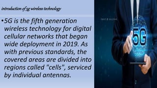 introductionof 5g wirelesstechnology
•5G is the fifth generation
wireless technology for digital
cellular networks that began
wide deployment in 2019. As
with previous standards, the
covered areas are divided into
regions called "cells", serviced
by individual antennas.
 
