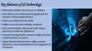 Key featuresof 5G technology
• Ultra fast mobile internet up to 10Gbps
• Low latency in milliseconds (significant for
mission critical applications)
• Total cost deduction for data
• Higher security and reliable network
• Uses technologies like small cells, beam
forming to improve efficiency
• Forward compatibility network offers further
enhancements in future
• Cloud based infrastructure offers power
efficiency, easy maintenance and upgrade of
hardware
 