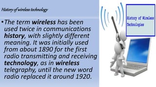 Historyof wirelesstechnology
•The term wireless has been
used twice in communications
history, with slightly different
meaning. It was initially used
from about 1890 for the first
radio transmitting and receiving
technology, as in wireless
telegraphy, until the new word
radio replaced it around 1920.
 