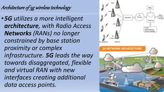 Architectureof5gwirelesstechnology
•5G utilizes a more intelligent
architecture, with Radio Access
Networks (RANs) no longer
constrained by base station
proximity or complex
infrastructure. 5G leads the way
towards disaggregated, flexible
and virtual RAN with new
interfaces creating additional
data access points.
 