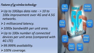 Featuresof5gwirelesstechnology
Up to 10Gbps data rate - > 10 to
100x improvement over 4G and 4.5G
networks.
1-millisecond latency.
1000x bandwidth per unit area.
Up to 100x number of connected
devices per unit area (compared with
4G LTE)
99.999% availability.
100% coverage.
 