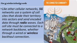 How5g wirelesstechnologyworks
•Like other cellular networks, 5G
networks use a system of cell
sites that divide their territory
into sectors and send encoded
data through radio waves. Each
cell site must be connected to a
network backbone, whether
through a wired or wireless
backhaul connection.
 