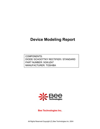 Device Modeling Report



COMPONENTS:
DIODE/ SCHOOTTKY RECTIFIER / STANDARD
PART NUMBER: 5GWJZ47
MANUFACTURER: TOSHIBA




              Bee Technologies Inc.



 All Rights Reserved Copyright (C) Bee Technologies Inc. 2004
 