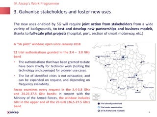 11
3. Galvanise stakeholders and foster new uses
IV. Arcep's Work Programme
A “5G pilot” window, open since January 2018
22 trial authorisations granted in the 3.4 – 3.8 GHz
band
• The authorisations that have been granted to date
have been chiefly for technical work (testing the
technology and coverage) for pioneer use cases.
• The list of identified cities is not exhaustive, and
can be expanded on request, and depending on
frequency availability.
Arcep examines every request in the 3.4-3.8 GHz
and 24.25-27.5 GHz bands: in concert with the
Ministry of the Armed Forces, the window includes
GHz in the upper end of the 26 GHz (26.5-27.5 GHz)
band.
The new uses enabled by 5G will require joint action from stakeholders from a wide
variety of backgrounds, to test and develop new partnerships and business models,
thanks to full-scale pilot projects (hospital, port, section of smart motorway, etc.)
Trial already authorised
Trial under examination
3.4-3.8 GHz band available
 
