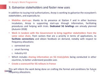 12
3. Galvanise stakeholders and foster new uses
IV. Arcep's Work Programme
In addition to issuing trial authorisations, Arcep is working to galvanise the ecosystem’s
stakeholders, and especially to:
• Mobilise start-ups: thanks to its presence at Station F and in other business
incubators, Arcep is supporting start-ups through information, facilitating
procedures and helping with trials. Dedicated 5G briefings are already planned
(Autumn 2018)
• Work in tandem with the Government to bring together stakeholders from the
same value chain, from sectors that are a priority in terms of applications, to
facilitate connections and obtain feedback on demand, notably with respect to
frequency allocations:
o connected cars
o smart farming
o industry 4.0
• Which includes sharing information on 5G trials/pilots being conducted in other
countries, to better understand possible uses
• Create a scorecard for 5G rollouts in France
This will inform the work being done on crafting the format and conditions for future
frequency allocations.
 