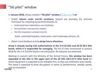16
“5G pilot” window
In January 2018, Arcep created a “5G pilot” window (5G@arcep.fr) to:
• Enable rollouts under real-life conditions, beyond just providing the technical
framework for validating equipment/networks, to:
o Understand how stakeholders can cohabitate;
o Test and foster new business models;
o Test the innovations ushered in by 5G.
Goals: connected hospitals, smart ports, smart motorway sections, etc.
• Obtain initial feedback to help design future allocations.
Arcep is already issuing trial authorisations in the 3.4-3.8 GHz and 24.25-26.5 GHz
bands, which it is responsible for managing. The list of cities announced in January
2018 for the 3.4-3.8 GHz band is not exhaustive. All requests are examined.
Working in concert with the Ministry of the Armed Forces, this window has been
expanded to the GHz in the upper part of the 26 GHz (26.5-27.5 GHz) band for
which equipment is expected to be available first, as they are millimetre-wave bands.
This band is expected to drive disruptions in terms of performance, notably speed,
and so innovation.
 