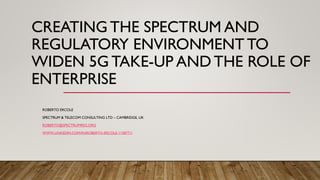 CREATING THE SPECTRUM AND
REGULATORY ENVIRONMENT TO
WIDEN 5G TAKE-UP AND THE ROLE OF
ENTERPRISE
ROBERTO ERCOLE
SPECTRUM & TELECOM CONSULTING LTD – CAMBRIDGE, UK
ROBERTO@SPECTRUMREG.ORG
WWW.LINKEDIN.COM/IN/ROBERTO-ERCOLE-1158771/
 