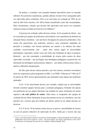 Na prática, a avaliação vem causando bastante desconforto junto ao mercado
editorial. Nas primeiras experiências, grandes editoras tiveram livros consagrados pelo
uso reprovados pelos avaliadores. Para se ter uma ideia, na avaliação de 1996, de um
total de 466 livros inscritos, 281 (60%) foram classificados como não recomendados.
Mais recentemente, coleções que haviam sido aprovadas com louvor em avaliações
anteriores foram excluídas do Guia do Livro Didático5
.
O processo de avaliação sofreu diversas críticas. Já foi acusado de elitista – por
ser executado por equipes de professores universitários, sem experiência de docência na
educação básica; hermético – por não haver divulgação dos pareceres produzidos e dos
nomes dos pareceristas, que poderiam, inclusive, estar eticamente impedidos de
proceder à avaliação, caso fossem próximos aos autores e às editoras das obras
avaliadas; excessivamente caro – pelos altos valores pagos às universidades
participantes, repassados, muitas vezes, por meios das fundações de apoio à pesquisa;
ditatorial – por não contemplar a possibilidade de recurso pelos autores de obras
reprovadas; enviesado – por privilegiar uma abordagem pedagógica construtivista, em
detrimento de abordagens instrucionistas; subjetivo – por adotar critérios pouco claros e
abertos a diferentes interpretações.
De fato, parte dessas críticas procede e, por isso mesmo, encontrou ressonância
junto aos responsáveis pelos programas no MEC e no FNDE. O Decreto nº 7.084, de 27
de janeiro de 2010, trouxe aprimoramentos que pretendem sanar alguns dos problemas
apontados.
O art. 14 do mencionado decreto, por exemplo, estipula que as universidades
deverão constituir equipes técnicas para a avaliação pedagógica, formadas não apenas
por professores de seu quadro funcional, mas também de outras instituições de ensino
superior e da rede pública de ensino. Além disso, os integrantes das equipes de
avaliação devem firmar declaração de que não prestam serviço ou consultoria, nem são
parentes até o terceiro grau dos titulares de direito autoral ou de edição inscritos no
processo.
O § 3º do art. 20 da mesma norma inovou ao prever a possibilidade de recurso
no caso de parecer indicativo de reprovação da obra. Ainda que o recurso não seja
5
Esse é o caso dos autores Francisco Azevedo de Arruda Sampaio e Aloma Fernandes de Carvalho, que
publicaram o livro Com a palavra, o autor – Em nossa defesa: um elogio à importância e uma crítica
às limitações do Programa Nacional do Livro Didático, Editora Sarandi, 2010.
10
 