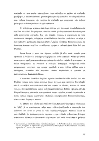 analisado por uma equipe independente, como defendem os críticos da avaliação
pedagógica, o decreto determina que sua apreciação seja conduzida por três pareceristas
que, embora integrantes das equipes de avaliação dos programas, não tenham
participado da avaliação inicial da obra reprovada.
Os critérios de avaliação das obras, por sua vez, encontram-se detalhadamente
descritos nos editais dos programas, tanto em termos gerais quanto especificamente para
cada componente curricular. Isso não impede, contudo, a prevalência de uma
determinada concepção pedagógica, consolidada nas diretrizes curriculares em vigor e
nos parâmetros curriculares nacionais (PCNs)6
, nem a ocorrência de inconsistências na
interpretação desses critérios, por diferentes equipes, a cada edição do Guia do Livro
Didático.
Dessa forma, a nosso ver, algumas medidas já vêm sendo tomadas para
aprimorar o processo de avaliação pedagógica dos livros didáticos. Ainda que exista
espaço para o aperfeiçoamento desse mecanismo, incluindo a redução de seus custos e a
maior transparência do processo, a avaliação pedagógica configura-se como
extremamente importante para agregar qualidade a uma política pública cara e
abrangente, executada pelo Governo Federal, respeitando o contexto de
descentralização da educação básica.
A nova onda de críticas dirigida a algumas das obras incluídas no Guia do Livro
Didático enfocou muito mais o conteúdo desses livros, do que o processo de avaliação
em si. As críticas concentraram-se em uma coleção de História, acusada de conter
vieses político-partidários na análise histórica contemporânea do País, e em uma obra de
Língua Portuguesa, destinada ao segmento de jovens e adultos, acusada de contrariar a
norma culta da língua e incentivar os estudantes a se expressarem de maneira incorreta,
nos termos da linguagem popular.
As editoras e os autores das obras criticadas, bem como as próprias autoridades
do MEC, já se manifestaram sobre essas críticas, justificando a adequação dos
conteúdos dos livros do ponto de vista didático-pedagógico. Ademais, dadas as
especificidades de funcionamento do programa – cuja avaliação pedagógica é feita por
especialistas externos ao Ministério e cuja escolha das obras recai sobre os próprios
6
Curiosamente, a articulação entre a avaliação pedagógica e os PCNs não se dá de forma automática.
De fato, há registro de especialistas que participaram da elaboração dos PCNs que tiveram suas obras
reprovadas no Guia do Livro Didático.
11
 