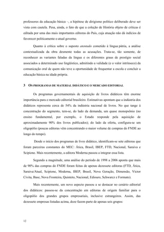 professores da educação básica –, a hipótese de dirigismo político deliberado deve ser
vista com cautela. Pesa, ainda, o fato de que a coleção de História objeto de críticas é
editada por uma das mais importantes editoras do País, cuja atuação não dá indícios de
favorecer politicamente o atual governo.
Quanto à crítica sobre o suposto atentado cometido à língua pátria, a análise
contextualizada da obra desmente todas as acusações. Trata-se, tão somente, de
reconhecer as variantes faladas da língua e os diferentes graus de prestígio social
associados a determinado uso lingüístico, admitindo a validade (e o valor intrínseco) da
comunicação oral de quem não teve a oportunidade de frequentar a escola e concluir a
educação básica na idade própria.
3 OS PROGRAMAS DE MATERIAL DIDÁTICO E O MERCADO EDITORIAL
Os programas governamentais de aquisição de livros didáticos têm enorme
importância para o mercado editorial brasileiro. Estimativas apontam que a indústria dos
didáticos representa cerca de 54% da indústria nacional de livros. No que tange à
concentração do segmento, tem-se, do lado da demanda, um quase monopsônio (no
ensino fundamental, por exemplo, o Estado responde pela aquisição de
aproximadamente 90% dos livros publicados); do lado da oferta, configura-se um
oligopólio (poucas editoras vêm concentrando o maior volume de compras do FNDE ao
longo do tempo).
Desde o início dos programas de livro didático, identificam-se sete editoras que
foram parceiras constantes do MEC: Ática, Brasil, IBEP, FTD, Nacional, Saraiva e
Scipione. Mais recentemente, a editora Moderna passou a integrar essa lista.
Segundo a magnitude, uma análise do período de 1998 a 2006 aponta que mais
de 90% das compras do FNDE foram feitas de apenas dezessete editoras (FTD, Ática,
Saraiva/Atual, Scipione, Moderna, IBEP, Brasil, Nova Geração, Dimensão, Victor
Civita, Base, Nova Fronteira, Quinteto, Nacional, Ediouro, Schwarcz e Formato).
Mais recentemente, um novo aspecto passou a se destacar no cenário editorial
dos didáticos: passou-se da concentração em editoras de origem familiar para o
oligopólio dos grandes grupos empresariais, inclusive estrangeiros. Assim, das
dezessete empresas listadas acima, doze fazem parte de apenas seis grupos:
12
 