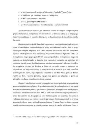  a Abril, que controla a Ática, a Scipione e a Fundação Victor Civita;
 a Santillana, que controla a Moderna e a Objetiva;
 a IBEP, que comprou a Nacional;
 a FTD, que comprou a Quinteto; e
 a Ediouro, que comprou a Nova Fronteira e a Geração Editorial.
A concentração do mercado, em termos de volume de compras e da presença de
grupos empresariais, é importante por dois motivos. O primeiro refere-se ao preço pago
pelos livros didáticos. O segundo diz respeito ao funcionamento do modelo de escolha
das obras.
Quanto ao preço, devido à escala do programa, o preço médio pago pelo governo
pelos livros didáticos é muito inferior ao preço praticado nas livrarias. Hoje, o preço
médio por exemplar adquirido pelo FNDE situa-se em torno de R$ 6,50. Entretanto,
segundo estudo publicado pelo Instituto de Pesquisas Econômicas Aplicadas (IPEA), a
evolução dos preços pagos pelo FNDE tem acompanhado a evolução dos preços na
indústria de transformação, a despeito dos expressivos aumentos de cobertura do
programa, que elevaram significativamente o volume de compras7
. Ademais, o modelo
de negociação adotado dá brechas a falhas de mercado, como a assimetria de
informações em favor das editoras, a inexigibilidade de licitação e os altos custos de
distribuição dos livros, cuja impressão concentra-se em São Paulo, para as demais
regiões do País. Haveria, portanto, espaço para ganhos de eficiência a partir de
alterações em alguns procedimentos dos programas.
Quanto à escolha nas escolas, conquanto seja importantíssima no contexto de
autonomia didático-pedagógica e de gestão democrática do ensino público, dá margem à
atuação das editoras na ponta, o que favorece, justamente, as empresas de maior poderio
econômico. Desde meados dos anos 2000, o MEC vem instituindo regras para coibir o
abuso das editoras na divulgação de seus materiais junto aos docentes, tais como a
realização de eventos nas escolas e o envio de brindes. Continua permitido o envio de
amostras dos livros para a avaliação dos professores. O acesso físico às obras – embora
consideravelmente oneroso, se considerarmos o número de escolas públicas no País – é,
7
Entre 1994 e 2005, o preço do livro didático adquirido pelo FNDE subiu 217% (Soares, 2007).
13
 