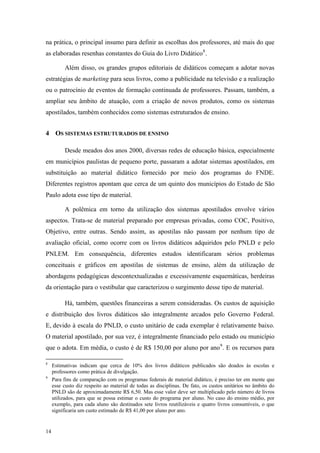 na prática, o principal insumo para definir as escolhas dos professores, até mais do que
as elaboradas resenhas constantes do Guia do Livro Didático8
.
Além disso, os grandes grupos editoriais de didáticos começam a adotar novas
estratégias de marketing para seus livros, como a publicidade na televisão e a realização
ou o patrocínio de eventos de formação continuada de professores. Passam, também, a
ampliar seu âmbito de atuação, com a criação de novos produtos, como os sistemas
apostilados, também conhecidos como sistemas estruturados de ensino.
4 OS SISTEMAS ESTRUTURADOS DE ENSINO
Desde meados dos anos 2000, diversas redes de educação básica, especialmente
em municípios paulistas de pequeno porte, passaram a adotar sistemas apostilados, em
substituição ao material didático fornecido por meio dos programas do FNDE.
Diferentes registros apontam que cerca de um quinto dos municípios do Estado de São
Paulo adota esse tipo de material.
A polêmica em torno da utilização dos sistemas apostilados envolve vários
aspectos. Trata-se de material preparado por empresas privadas, como COC, Positivo,
Objetivo, entre outras. Sendo assim, as apostilas não passam por nenhum tipo de
avaliação oficial, como ocorre com os livros didáticos adquiridos pelo PNLD e pelo
PNLEM. Em consequência, diferentes estudos identificaram sérios problemas
conceituais e gráficos em apostilas de sistemas de ensino, além da utilização de
abordagens pedagógicas descontextualizadas e excessivamente esquemáticas, herdeiras
da orientação para o vestibular que caracterizou o surgimento desse tipo de material.
Há, também, questões financeiras a serem consideradas. Os custos de aquisição
e distribuição dos livros didáticos são integralmente arcados pelo Governo Federal.
E, devido à escala do PNLD, o custo unitário de cada exemplar é relativamente baixo.
O material apostilado, por sua vez, é integralmente financiado pelo estado ou município
que o adota. Em média, o custo é de R$ 150,00 por aluno por ano9
. E os recursos para
8
Estimativas indicam que cerca de 10% dos livros didáticos publicados são doados às escolas e
professores como prática de divulgação.
9
Para fins de comparação com os programas federais de material didático, é preciso ter em mente que
esse custo diz respeito ao material de todas as disciplinas. De fato, os custos unitários no âmbito do
PNLD são de aproximadamente R$ 6,50. Mas esse valor deve ser multiplicado pelo número de livros
utilizados, para que se possa estimar o custo do programa por aluno. No caso do ensino médio, por
exemplo, para cada aluno são destinados sete livros reutilizáveis e quatro livros consumíveis, o que
significaria um custo estimado de R$ 41,00 por aluno por ano.
14
 