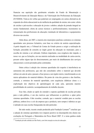 financiar sua aquisição são geralmente oriundos do Fundo de Manutenção e
Desenvolvimento da Educação Básica e de Valorização dos Profissionais da Educação
(FUNDEB). Trata-se de verbas que poderiam ser empregadas em outras alternativas de
expansão da oferta educacional ou de melhoria da qualidade do ensino, tais como: oferta
de creches e pré-escolas e educação de jovens e adultos; adoção da jornada integral no
ensino fundamental; oferta de cursos técnicos e profissionalizantes; incrementos na
remuneração dos profissionais da educação; instalação de laboratórios e equipamentos
diversos nas escolas.
Além disso, até 2007, a maioria dos municípios paulistas contratava os sistemas
apostilados sem processo licitatório, com base no critério de notória especialização.
A partir daquele ano, o Tribunal de Contas do Estado passou a exigir a realização de
licitação, precedida de consulta ao órgão gestor da educação no município, para a
escolha do sistema a ser utilizado. Embora importante, essa exigência não impede, a
nosso ver, que as licitações, em sua maioria realizadas na modalidade de carta-convite,
possam sofrer algum tipo de direcionamento, por meio do detalhamento dos serviços
educacionais a serem prestados pelas contratadas.
Outra crítica à adoção dos sistemas apostilados diz respeito à interferência na
autonomia dos professores, que não são consultados sobre o material que deverão
utilizar em sala de aula e passam a ficar presos a um rígido roteiro, transformando-se em
meros aplicadores do material didático. Do ponto de vista dos gestores e das famílias,
contudo, a estrutura do material apostilado, com sequências didáticas claras e a
explicitação dos objetivos de aprendizagem de cada aula, apresenta maiores
possibilidades de controle e acompanhamento do trabalho docente.
Esse fato, aliado ao apelo de estender a suposta qualidade de escolas privadas
para a rede pública, é um dos motivos que influenciam os prefeitos a optar pelos
sistemas apostilados. Cabe ressaltar, contudo, que o material vendido para as escolas
públicas, embora leve o selo da empresa que o produziu, nem sempre é idêntico ao que
é adotado em suas escolas franqueadas da rede particular.
De todo modo, recente estudo produzido pela Fundação Lemann10
concluiu que
a adoção de sistemas apostilados teve impacto positivo no desempenho dos alunos nas
avaliações de Português e Matemática da Prova Brasil 2007. E o tema ganhou ainda
10
Fundação privada sediada em São Paulo, com forte atuação na área de educação.
15
 