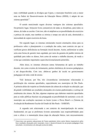 mais visibilidade quando se divulgou que Cajuru, o município brasileiro com a maior
nota no Índice de Desenvolvimento da Educação Básica (IDEB), é adepto de um
sistema apostilado11
.
O estudo mencionado sugere diversas vantagens dos sistemas apostilados.
Em primeiro lugar, fornecem livros consumíveis de todas as disciplinas, para todos os
alunos, de todas as escolas. Com isso, não só ampliam-se as possibilidades de exercícios
e práticas de estudo, mas também se otimiza o tempo em sala de aula, diminuindo a
necessidade de copiar exercícios da lousa.
Em segundo lugar, os sistemas estruturados trazem orientações claras para os
professores sobre o planejamento e a condução das aulas, num contexto em que se
verificam graves deficiências na formação inicial docente. Assim, uniformizar as aulas
seria uma forma de garantir mais equidade, por meio da garantia de padrão mínimo de
qualidade para todos os alunos, bem como de nortear o trabalho docente, de modo a
evitar que conteúdos importantes sejam discricionariamente preteridos.
Além disso, os sistemas oferecem outras ferramentas de apoio ao trabalho
docente, tais como eventos de treinamento, portais eletrônicos de recursos pedagógicos
e até disque-dúvidas. Com isso, obtém-se ganhos de escala no gerenciamento
pedagógico de toda a rede de ensino.
Vale destacar, por fim, três circunstâncias estreitamente relacionadas à
proliferação dos sistemas apostilados, especialmente nos municípios de São Paulo.
A primeira delas diz respeito ao fortalecimento da cultura da avaliação na educação, que
dá grande visibilidade aos resultados alcançados em exames padronizados e rankings de
rendimento dos alunos. De fato, algumas empresas que elaboram materiais apostilados
para as redes públicas baseiam sua propaganda na possibilidade de aumentar a nota do
município nas avaliações nacionais ou locais (como o Prova Brasil e o Sistema de
Avaliação do Rendimento Escolar do Estado de São Paulo – SARESP).
A segunda está relacionada a um contexto de municipalização do ensino
fundamental, em que as prefeituras tiveram aumentadas suas responsabilidades para
com a oferta e a manutenção dessa etapa da educação básica, sem necessariamente
11
Entrevistas com gestores educacionais de Cajuru apontaram vários outros fatores responsáveis pelos
bons resultados alcançados pelo município, como o desenvolvimento de um projeto pedagógico bem
articulado e investimentos em educação acima da média.
16
 