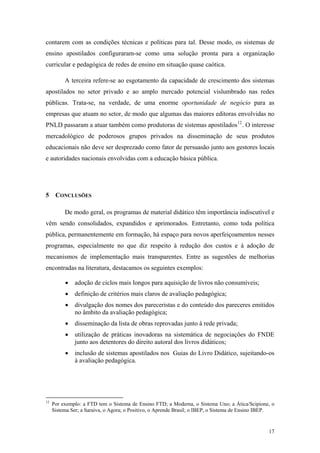 contarem com as condições técnicas e políticas para tal. Desse modo, os sistemas de
ensino apostilados configuraram-se como uma solução pronta para a organização
curricular e pedagógica de redes de ensino em situação quase caótica.
A terceira refere-se ao esgotamento da capacidade de crescimento dos sistemas
apostilados no setor privado e ao amplo mercado potencial vislumbrado nas redes
públicas. Trata-se, na verdade, de uma enorme oportunidade de negócio para as
empresas que atuam no setor, de modo que algumas das maiores editoras envolvidas no
PNLD passaram a atuar também como produtoras de sistemas apostilados12
. O interesse
mercadológico de poderosos grupos privados na disseminação de seus produtos
educacionais não deve ser desprezado como fator de persuasão junto aos gestores locais
e autoridades nacionais envolvidas com a educação básica pública.
5 CONCLUSÕES
De modo geral, os programas de material didático têm importância indiscutível e
vêm sendo consolidados, expandidos e aprimorados. Entretanto, como toda política
pública, permanentemente em formação, há espaço para novos aperfeiçoamentos nesses
programas, especialmente no que diz respeito à redução dos custos e à adoção de
mecanismos de implementação mais transparentes. Entre as sugestões de melhorias
encontradas na literatura, destacamos os seguintes exemplos:
 adoção de ciclos mais longos para aquisição de livros não consumíveis;
 definição de critérios mais claros de avaliação pedagógica;
 divulgação dos nomes dos pareceristas e do conteúdo dos pareceres emitidos
no âmbito da avaliação pedagógica;
 disseminação da lista de obras reprovadas junto à rede privada;
 utilização de práticas inovadoras na sistemática de negociações do FNDE
junto aos detentores do direito autoral dos livros didáticos;
 inclusão de sistemas apostilados nos Guias do Livro Didático, sujeitando-os
à avaliação pedagógica.
12
Por exemplo: a FTD tem o Sistema de Ensino FTD; a Moderna, o Sistema Uno; a Ática/Scipione, o
Sistema Ser; a Saraiva, o Agora; o Positivo, o Aprende Brasil; o IBEP, o Sistema de Ensino IBEP.
17
 