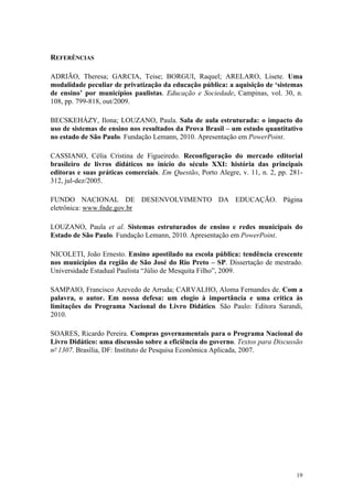 19
REFERÊNCIAS
ADRIÃO, Theresa; GARCIA, Teise; BORGUI, Raquel; ARELARO, Lisete. Uma
modalidade peculiar de privatização da educação pública: a aquisição de ‘sistemas
de ensino’ por municípios paulistas. Educação e Sociedade, Campinas, vol. 30, n.
108, pp. 799-818, out/2009.
BECSKEHÁZY, Ilona; LOUZANO, Paula. Sala de aula estruturada: o impacto do
uso de sistemas de ensino nos resultados da Prova Brasil – um estudo quantitativo
no estado de São Paulo. Fundação Lemann, 2010. Apresentação em PowerPoint.
CASSIANO, Célia Cristina de Figueiredo. Reconfiguração do mercado editorial
brasileiro de livros didáticos no início do século XXI: história das principais
editoras e suas práticas comerciais. Em Questão, Porto Alegre, v. 11, n. 2, pp. 281-
312, jul-dez/2005.
FUNDO NACIONAL DE DESENVOLVIMENTO DA EDUCAÇÃO. Página
eletrônica: www.fnde.gov.br
LOUZANO, Paula et al. Sistemas estruturados de ensino e redes municipais do
Estado de São Paulo. Fundação Lemann, 2010. Apresentação em PowerPoint.
NICOLETI, João Ernesto. Ensino apostilado na escola pública: tendência crescente
nos municípios da região de São José do Rio Preto – SP. Dissertação de mestrado.
Universidade Estadual Paulista “Júlio de Mesquita Filho”, 2009.
SAMPAIO, Francisco Azevedo de Arruda; CARVALHO, Aloma Fernandes de. Com a
palavra, o autor. Em nossa defesa: um elogio à importância e uma crítica às
limitações do Programa Nacional do Livro Didático. São Paulo: Editora Sarandi,
2010.
SOARES, Ricardo Pereira. Compras governamentais para o Programa Nacional do
Livro Didático: uma discussão sobre a eficiência do governo. Textos para Discussão
nº 1307. Brasília, DF: Instituto de Pesquisa Econômica Aplicada, 2007.
 