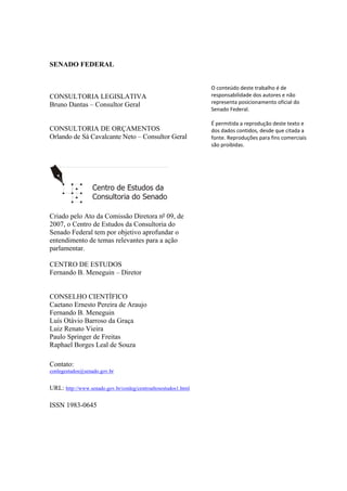 SENADO FEDERAL
CONSULTORIA LEGISLATIVA
Bruno Dantas – Consultor Geral
CONSULTORIA DE ORÇAMENTOS
Orlando de Sá Cavalcante Neto – Consultor Geral
Criado pelo Ato da Comissão Diretora nº 09, de
2007, o Centro de Estudos da Consultoria do
Senado Federal tem por objetivo aprofundar o
entendimento de temas relevantes para a ação
parlamentar.
CENTRO DE ESTUDOS
Fernando B. Meneguin – Diretor
CONSELHO CIENTÍFICO
Caetano Ernesto Pereira de Araujo
Fernando B. Meneguin
Luís Otávio Barroso da Graça
Luiz Renato Vieira
Paulo Springer de Freitas
Raphael Borges Leal de Souza
Contato:
conlegestudos@senado.gov.br
URL: http://www.senado.gov.br/conleg/centroaltosestudos1.html
ISSN 1983-0645
   
 
 
 
 
 
O conteúdo deste trabalho é de 
responsabilidade dos autores e não 
representa posicionamento oficial do 
Senado Federal. 
 
É permitida a reprodução deste texto e 
dos dados contidos, desde que citada a 
fonte. Reproduções para fins comerciais 
são proibidas. 
 
 