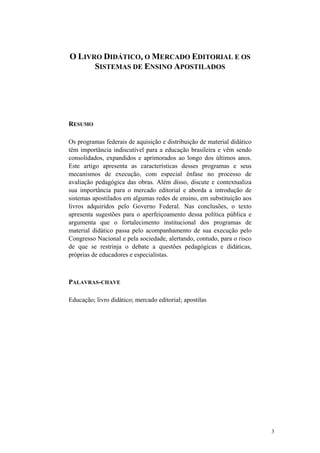 O LIVRO DIDÁTICO, O MERCADO EDITORIAL E OS
SISTEMAS DE ENSINO APOSTILADOS
RESUMO
Os programas federais de aquisição e distribuição de material didático
têm importância indiscutível para a educação brasileira e vêm sendo
consolidados, expandidos e aprimorados ao longo dos últimos anos.
Este artigo apresenta as características desses programas e seus
mecanismos de execução, com especial ênfase no processo de
avaliação pedagógica das obras. Além disso, discute e contextualiza
sua importância para o mercado editorial e aborda a introdução de
sistemas apostilados em algumas redes de ensino, em substituição aos
livros adquiridos pelo Governo Federal. Nas conclusões, o texto
apresenta sugestões para o aperfeiçoamento dessa política pública e
argumenta que o fortalecimento institucional dos programas de
material didático passa pelo acompanhamento de sua execução pelo
Congresso Nacional e pela sociedade, alertando, contudo, para o risco
de que se restrinja o debate a questões pedagógicas e didáticas,
próprias de educadores e especialistas.
PALAVRAS-CHAVE
Educação; livro didático; mercado editorial; apostilas
3
 
