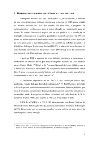 1 OS PROGRAMAS FEDERAIS DE AQUISIÇÃO DE MATERIAL DIDÁTICO
O Programa Nacional do Livro Didático (PNLD), criado em 1985, é herdeiro
de uma longa trajetória de políticas públicas que se iniciou em 1929, com a criação
do Instituto Nacional do Livro. Em meados dos anos 1990, o programa foi
substancialmente aperfeiçoado, com a universalização do atendimento para os
alunos do ensino fundamental regular em escolas públicas e a introdução da
avaliação pedagógica para assegurar a qualidade do material adquirido. De 2001 em
diante, os alunos com deficiência começaram a ser contemplados, com a aquisição
de livros em braille e, mais recentemente, com a compra de cartilhas, dicionários e
CD-ROMs da Língua Brasileira de Sinais (LIBRAS), a adoção de novos formatos de
acessibilidade eletrônica para deficientes visuais (Mecdaisy), além do atendimento
dos alunos da rede filantrópica de educação especial.
A partir de 2004, a aquisição de livros didáticos estendeu-se a outras etapas e
modalidades da educação básica, por meio do Programa Nacional do Livro Didático
para o Ensino Médio (PNLEM) e do Programa Nacional do Livro Didático para a
Alfabetização de Jovens e Adultos (PNLA), este posteriormente transformado no PNLD
EJA. O termo programas de material didático será utilizado neste estudo para referir-se
conjuntamente ao PNLD, PNLEM e PNLD EJA2
.
As iniciativas amparam-se no art. 208, VII, da Constituição Federal, que,
conforme a redação dada pela Emenda Constitucional nº 59, de 2009, impõe ao Estado
o dever de garantir atendimento ao educando em todas as etapas da educação básica, por
meio de programas suplementares de material didático escolar, transporte, alimentação e
assistência à saúde. Seu regulamento básico encontra-se na Resolução nº 60, de 20 de
novembro de 2009-FNDE, e no Decreto nº 7.084, de 27 de janeiro de 2010.
O PNLD, o PNLEM, e o PNLD EJA são executados pelo Fundo Nacional de
Desenvolvimento da Educação (FNDE), autarquia vinculada ao Ministério da Educação
(MEC). Os recursos que os sustentam provêm, em sua maioria, da cota federal da
arrecadação do salário-educação.
2
Além desses, deve-se mencionar o Programa Nacional Biblioteca na Escola (PNBE), destinado a
prover as escolas públicas de acervos de obras literárias, de referência e de pesquisa.
5
 