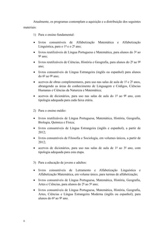 Atualmente, os programas contemplam a aquisição e a distribuição dos seguintes
materiais:
1) Para o ensino fundamental:
 livros consumíveis de Alfabetização Matemática e Alfabetização
Linguística, para o 1º e o 2º ano;
 livros reutilizáveis de Língua Portuguesa e Matemática, para alunos do 3º ao
9º ano;
 livros reutilizáveis de Ciências, História e Geografia, para alunos do 2º ao 9º
ano;
 livros consumíveis de Língua Estrangeira (inglês ou espanhol) para alunos
do 6º ao 9º ano;
 acervos de obras complementares, para uso nas salas de aula de 1º e 2º anos,
abrangendo as áreas do conhecimento de Linguagem e Códigos, Ciências
Humanas e Ciências da Natureza e Matemática;
 acervos de dicionários, para uso nas salas de aula do 1º ao 9º ano, com
tipologia adequada para cada faixa etária.
2) Para o ensino médio:
 livros reutilizáveis de Língua Portuguesa, Matemática, História, Geografia,
Biologia, Química e Física;
 livros consumíveis de Língua Estrangeira (inglês e espanhol), a partir de
2012;
 livros consumíveis de Filosofia e Sociologia, em volumes únicos, a partir de
2012;
 acervos de dicionários, para uso nas salas de aula de 1º ao 3º ano, com
tipologia adequada para esta etapa.
3) Para a educação de jovens e adultos:
 livros consumíveis de Letramento e Alfabetização Linguística e
Alfabetização Matemática, em volume único, para turmas de alfabetização;
 livros consumíveis de Língua Portuguesa, Matemática, História, Geografia,
Artes e Ciências, para alunos do 2º ao 5º ano;
 livros consumíveis de Língua Portuguesa, Matemática, História, Geografia,
Artes, Ciências e Língua Estrangeira Moderna (inglês ou espanhol), para
alunos do 6º ao 9º ano.
6
 