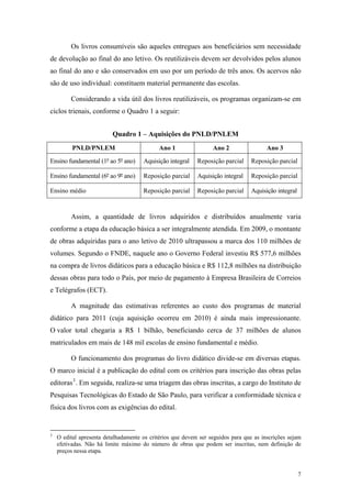 Os livros consumíveis são aqueles entregues aos beneficiários sem necessidade
de devolução ao final do ano letivo. Os reutilizáveis devem ser devolvidos pelos alunos
ao final do ano e são conservados em uso por um período de três anos. Os acervos não
são de uso individual: constituem material permanente das escolas.
Considerando a vida útil dos livros reutilizáveis, os programas organizam-se em
ciclos trienais, conforme o Quadro 1 a seguir:
Quadro 1 – Aquisições do PNLD/PNLEM
PNLD/PNLEM Ano 1 Ano 2 Ano 3
Ensino fundamental (1º ao 5º ano) Aquisição integral Reposição parcial Reposição parcial
Ensino fundamental (6º ao 9º ano) Reposição parcial Aquisição integral Reposição parcial
Ensino médio Reposição parcial Reposição parcial Aquisição integral
Assim, a quantidade de livros adquiridos e distribuídos anualmente varia
conforme a etapa da educação básica a ser integralmente atendida. Em 2009, o montante
de obras adquiridas para o ano letivo de 2010 ultrapassou a marca dos 110 milhões de
volumes. Segundo o FNDE, naquele ano o Governo Federal investiu R$ 577,6 milhões
na compra de livros didáticos para a educação básica e R$ 112,8 milhões na distribuição
dessas obras para todo o País, por meio de pagamento à Empresa Brasileira de Correios
e Telégrafos (ECT).
A magnitude das estimativas referentes ao custo dos programas de material
didático para 2011 (cuja aquisição ocorreu em 2010) é ainda mais impressionante.
O valor total chegaria a R$ 1 bilhão, beneficiando cerca de 37 milhões de alunos
matriculados em mais de 148 mil escolas de ensino fundamental e médio.
O funcionamento dos programas do livro didático divide-se em diversas etapas.
O marco inicial é a publicação do edital com os critérios para inscrição das obras pelas
editoras3
. Em seguida, realiza-se uma triagem das obras inscritas, a cargo do Instituto de
Pesquisas Tecnológicas do Estado de São Paulo, para verificar a conformidade técnica e
física dos livros com as exigências do edital.
3
O edital apresenta detalhadamente os critérios que devem ser seguidos para que as inscrições sejam
efetivadas. Não há limite máximo do número de obras que podem ser inscritas, nem definição de
preços nessa etapa.
7
 