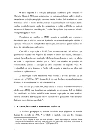 O passo seguinte é a avaliação pedagógica, coordenada pela Secretaria de
Educação Básica do MEC, que será discutida em maiores detalhes na seção 3. As obras
aprovadas na avaliação pedagógica passam a constar do Guia do Livro Didático, que é
distribuído a todas as escolas do País, para que os docentes façam suas escolhas. Feita a
escolha, o estabelecimento escolar deve encaminhar o pedido ao FNDE, por meio da
internet ou de formulário remetido pelos Correios. Nos pedidos, deve constar a primeira
e a segunda opção da escola.
Compilados os pedidos, o FNDE negocia a aquisição dos exemplares
diretamente com as editoras, relativos à primeira opção manifestada pelas escolas. A
aquisição é realizada por inexigibilidade de licitação, considerando que as escolhas dos
livros são efetivadas pelos professores.
Concluída a negociação, o FNDE firma um contrato com cada editora, com
quantitativos baseados em projeções do número de alunos nas escolas, calculadas a
partir do Censo Escolar mais atualizado. Não havendo acordo entre as partes em relação
ao preço, o regulamento permite que o FNDE, em respeito ao princípio da
economicidade, contrate a aquisição de obras escolhidas em segunda opção. Na
eventualidade de novo impasse, o Fundo pode negociar a aquisição da obra mais
escolhida na região da escola.
A distribuição é feita diretamente pelas editoras às escolas, por meio de um
contrato entre o FNDE e a ECT. A previsão de chegada dos livros aos estabelecimentos
de ensino se dá entre outubro e o início do ano letivo.
Vale ressaltar que, desde 2009, exige-se que as redes de ensino firmem termo de
adesão com o FNDE para formalizar sua participação nos programas de livro didático.
Essa medida visa maximizar a eficiência dos recursos empregados, de modo a evitar a
remessa automática de livros para estados ou municípios que adotem outros materiais
didáticos, como sistemas apostilados4
.
2 A AVALIAÇÃO PEDAGÓGICA DOS LIVROS DIDÁTICOS
A avaliação pedagógica do material adquirido pelos programas de material
didático foi iniciada em 1996. A novidade é reputada como um dos principais
4
Caso não faça a escolha do livro que será utilizado, a escola participante do programa recebe
exemplares correspondentes aos livros mais solicitados em sua região. Ainda hoje, o percentual de
escolas que deixam de enviar suas opções ao FNDE beira os 20%.
8
 