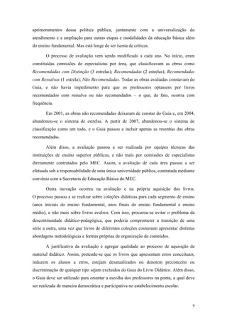 aprimoramentos dessa política pública, juntamente com a universalização do
atendimento e a ampliação para outras etapas e modalidades da educação básica além
do ensino fundamental. Mas está longe de ser isenta de críticas.
O processo de avaliação vem sendo modificado a cada ano. No início, eram
constituídas comissões de especialistas por área, que classificavam as obras como
Recomendadas com Distinção (3 estrelas); Recomendadas (2 estrelas); Recomendadas
com Ressalvas (1 estrela); Não Recomendadas. Todas as obras avaliadas constavam do
Guia, e não havia impedimento para que os professores optassem por livros
recomendados com ressalva ou não recomendados – o que, de fato, ocorria com
frequência.
Em 2001, as obras não recomendadas deixaram de constar do Guia e, em 2004,
abandonou-se o sistema de estrelas. A partir de 2007, abandonou-se o sistema de
classificação como um todo, e o Guia passou a incluir apenas as resenhas das obras
recomendadas.
Além disso, a avaliação passou a ser realizada por equipes técnicas das
instituições de ensino superior públicas, e não mais por comissões de especialistas
diretamente contratados pelo MEC. Assim, a avaliação de cada área passou a ser
efetuada sob a responsabilidade de uma única universidade pública, contratada mediante
convênio com a Secretaria de Educação Básica do MEC.
Outra inovação ocorreu na avaliação e na própria aquisição dos livros.
O processo passou a se realizar sobre coleções didáticas para cada segmento de ensino
(anos iniciais do ensino fundamental, anos finais do ensino fundamental e ensino
médio), e não mais sobre livros avulsos. Com isso, procurou-se evitar o problema da
descontinuidade didático-pedagógica, que poderia comprometer a transição de uma
série a outra, uma vez que livros de diferentes coleções costumam apresentar distintas
abordagens metodológicas e formas próprias de organização de conteúdos.
A justificativa da avaliação é agregar qualidade ao processo de aquisição de
material didático. Assim, pretende-se que os livros que apresentam erros conceituais,
induzem os alunos a erros, estejam desatualizados ou denotem preconceito ou
discriminação de qualquer tipo sejam excluídos do Guia do Livro Didático. Além disso,
o Guia deve ser utilizado para orientar a escolha dos professores na ponta, a qual deve
ser realizada de maneira democrática e participativa no estabelecimento escolar.
9
 