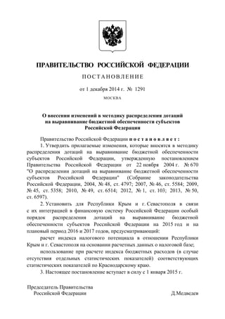 ПРАВИТЕЛЬСТВО РОССИЙСКОЙ ФЕДЕРАЦИИ 
П О С Т А Н О В Л Е Н И Е 
от 1 декабря 2014 г. № 1291 
МОСКВА 
О внесении изменений в методику распределения дотаций на выравнивание бюджетной обеспеченности субъектов 
Российской Федерации 
Правительство Российской Федерации п о с т а н о в л я е т : 
1. Утвердить прилагаемые изменения, которые вносятся в методику распределения дотаций на выравнивание бюджетной обеспеченности субъектов Российской Федерации, утвержденную постановлением Правительства Российской Федерации от 22 ноября 2004 г. № 670 "О распределении дотаций на выравнивание бюджетной обеспеченности субъектов Российской Федерации" (Собрание законодательства Российской Федерации, 2004, № 48, ст. 4797; 2007, № 46, ст. 5584; 2009, № 45, ст. 5358; 2010, № 49, ст. 6514; 2012, № 1, ст. 103; 2013, № 50, ст. 6597). 
2. Установить для Республики Крым и г. Севастополя в связи с их интеграцией в финансовую систему Российской Федерации особый порядок распределения дотаций на выравнивание бюджетной обеспеченности субъектов Российской Федерации на 2015 год и на плановый период 2016 и 2017 годов, предусматривающий: 
расчет индекса налогового потенциала в отношении Республики Крым и г. Севастополя на основании расчетных данных о налоговой базе; 
использование при расчете индекса бюджетных расходов (в случае отсутствия отдельных статистических показателей) соответствующих статистических показателей по Краснодарскому краю. 
3. Настоящее постановление вступает в силу с 1 января 2015 г. 
Председатель Правительства 
Российской Федерации Д.Медведев  